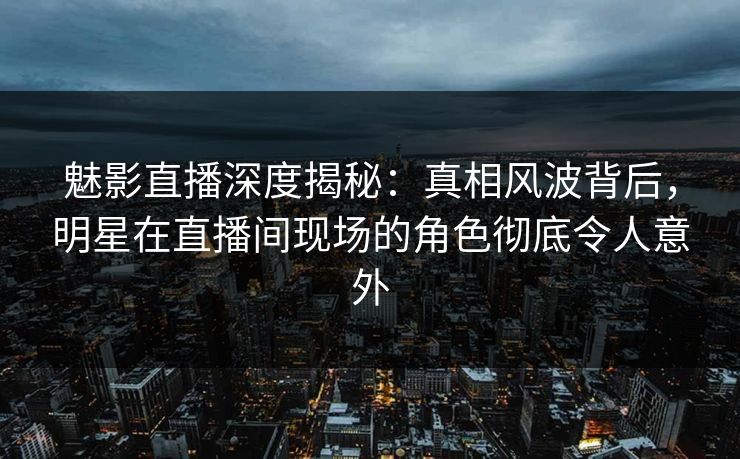 魅影直播深度揭秘：真相风波背后，明星在直播间现场的角色彻底令人意外