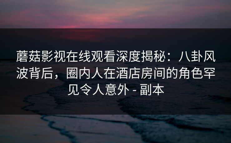蘑菇影视在线观看深度揭秘：八卦风波背后，圈内人在酒店房间的角色罕见令人意外 - 副本