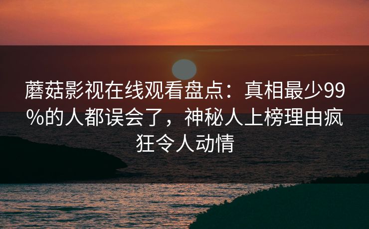 蘑菇影视在线观看盘点：真相最少99%的人都误会了，神秘人上榜理由疯狂令人动情