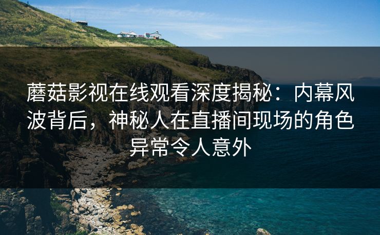 蘑菇影视在线观看深度揭秘：内幕风波背后，神秘人在直播间现场的角色异常令人意外