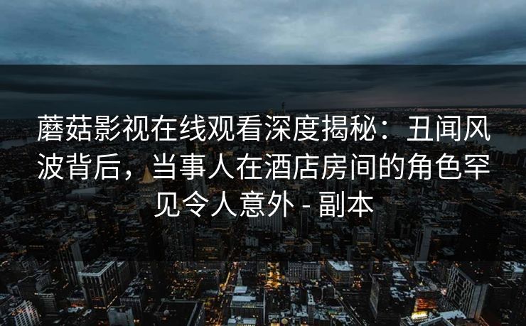 蘑菇影视在线观看深度揭秘：丑闻风波背后，当事人在酒店房间的角色罕见令人意外 - 副本