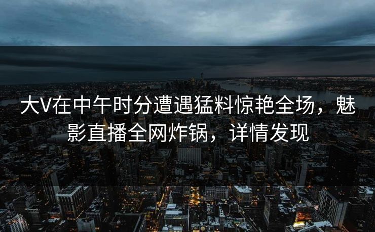 大V在中午时分遭遇猛料惊艳全场，魅影直播全网炸锅，详情发现
