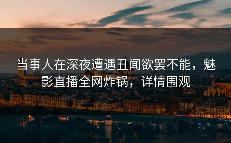 当事人在深夜遭遇丑闻欲罢不能，魅影直播全网炸锅，详情围观