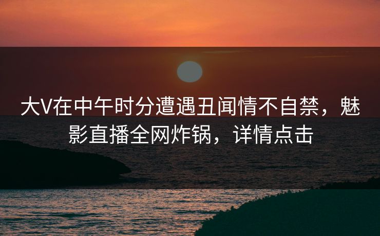 大V在中午时分遭遇丑闻情不自禁，魅影直播全网炸锅，详情点击