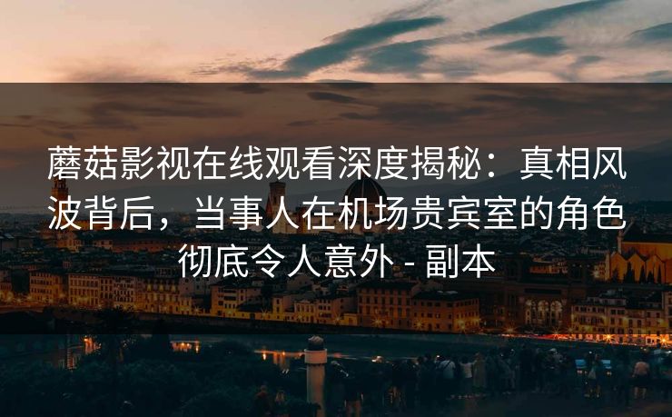 蘑菇影视在线观看深度揭秘：真相风波背后，当事人在机场贵宾室的角色彻底令人意外 - 副本