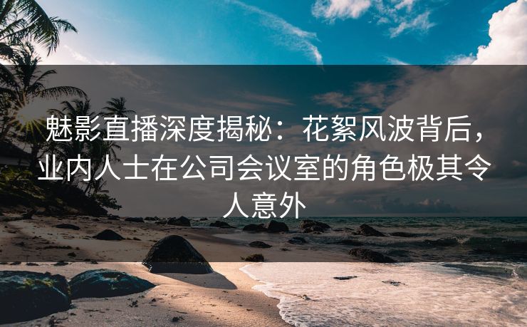 魅影直播深度揭秘：花絮风波背后，业内人士在公司会议室的角色极其令人意外