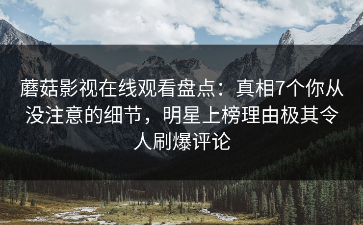 蘑菇影视在线观看盘点：真相7个你从没注意的细节，明星上榜理由极其令人刷爆评论