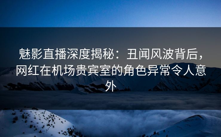 魅影直播深度揭秘：丑闻风波背后，网红在机场贵宾室的角色异常令人意外