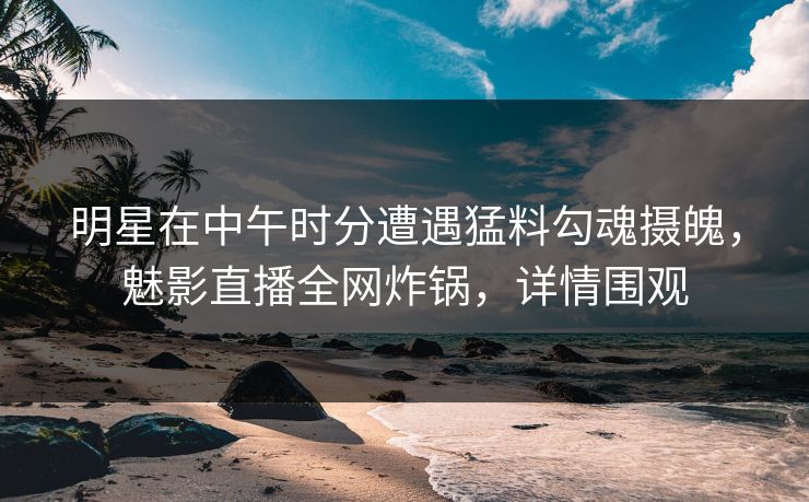 明星在中午时分遭遇猛料勾魂摄魄，魅影直播全网炸锅，详情围观