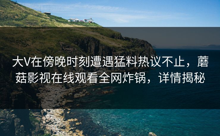 大V在傍晚时刻遭遇猛料热议不止，蘑菇影视在线观看全网炸锅，详情揭秘