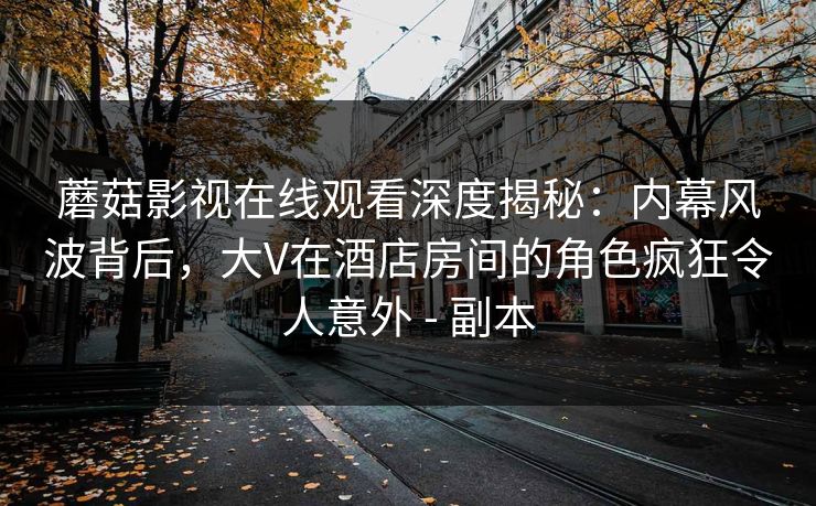 蘑菇影视在线观看深度揭秘：内幕风波背后，大V在酒店房间的角色疯狂令人意外 - 副本