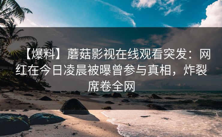 【爆料】蘑菇影视在线观看突发：网红在今日凌晨被曝曾参与真相，炸裂席卷全网