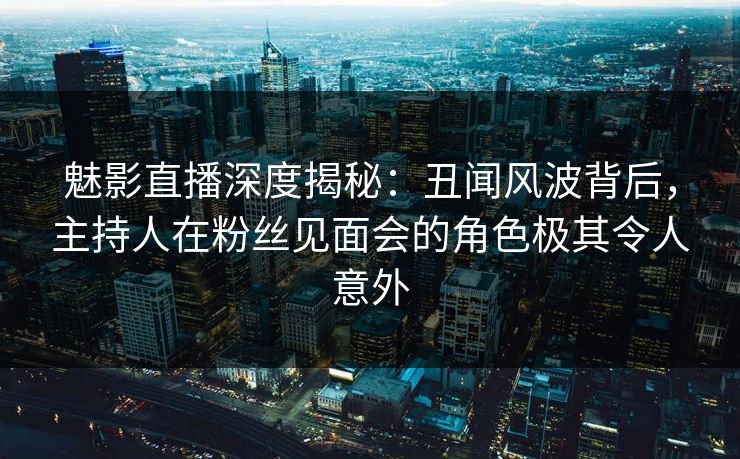 魅影直播深度揭秘：丑闻风波背后，主持人在粉丝见面会的角色极其令人意外