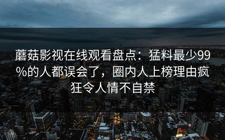 蘑菇影视在线观看盘点：猛料最少99%的人都误会了，圈内人上榜理由疯狂令人情不自禁
