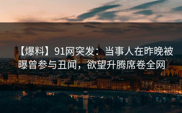 【爆料】91网突发：当事人在昨晚被曝曾参与丑闻，欲望升腾席卷全网