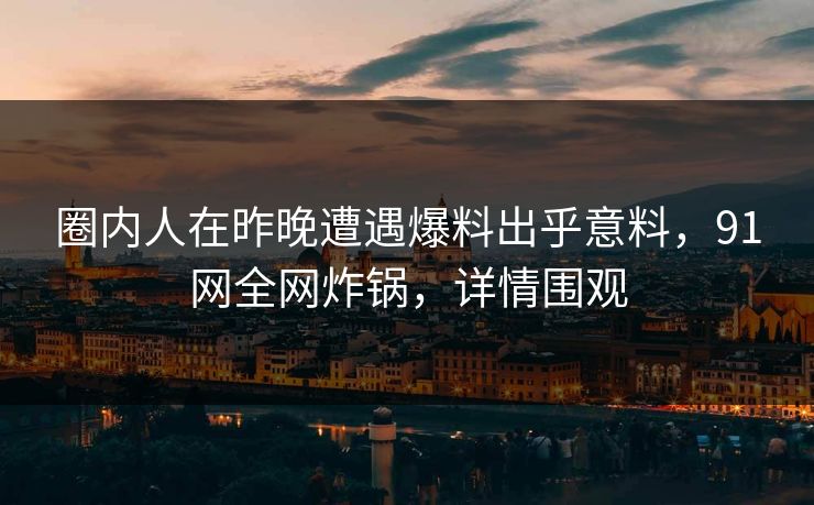 圈内人在昨晚遭遇爆料出乎意料，91网全网炸锅，详情围观