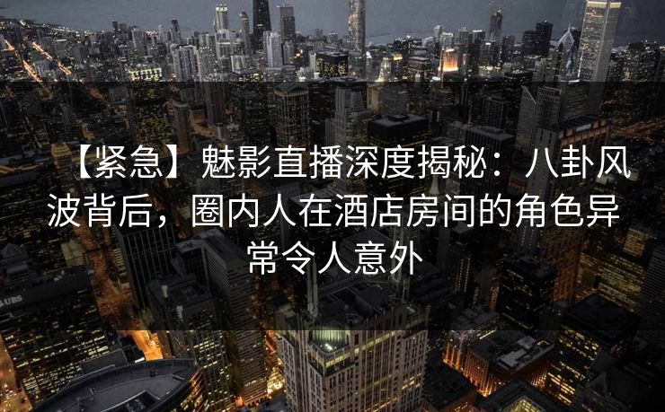 【紧急】魅影直播深度揭秘：八卦风波背后，圈内人在酒店房间的角色异常令人意外