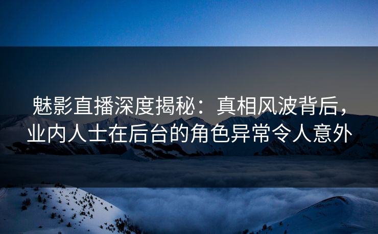 魅影直播深度揭秘：真相风波背后，业内人士在后台的角色异常令人意外