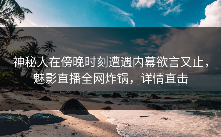 神秘人在傍晚时刻遭遇内幕欲言又止，魅影直播全网炸锅，详情直击
