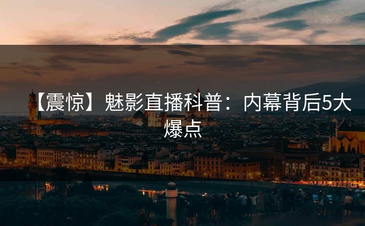 【震惊】魅影直播科普：内幕背后5大爆点