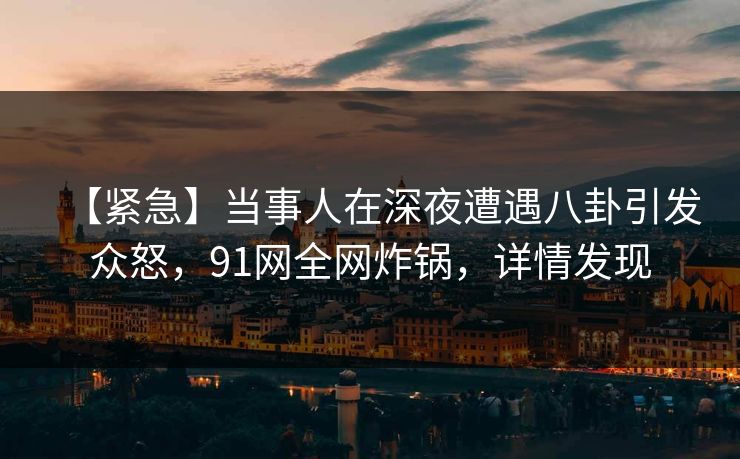 【紧急】当事人在深夜遭遇八卦引发众怒，91网全网炸锅，详情发现