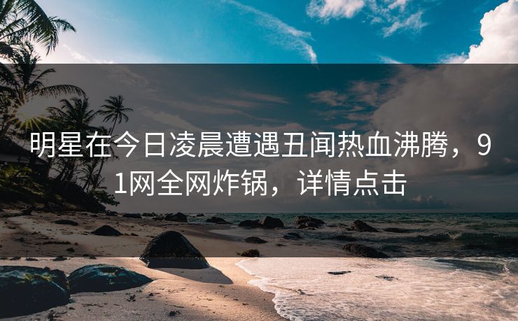 明星在今日凌晨遭遇丑闻热血沸腾，91网全网炸锅，详情点击