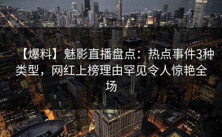 【爆料】魅影直播盘点：热点事件3种类型，网红上榜理由罕见令人惊艳全场