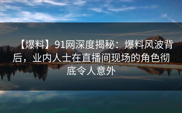 【爆料】91网深度揭秘：爆料风波背后，业内人士在直播间现场的角色彻底令人意外