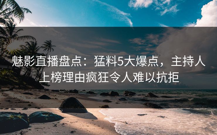 魅影直播盘点：猛料5大爆点，主持人上榜理由疯狂令人难以抗拒