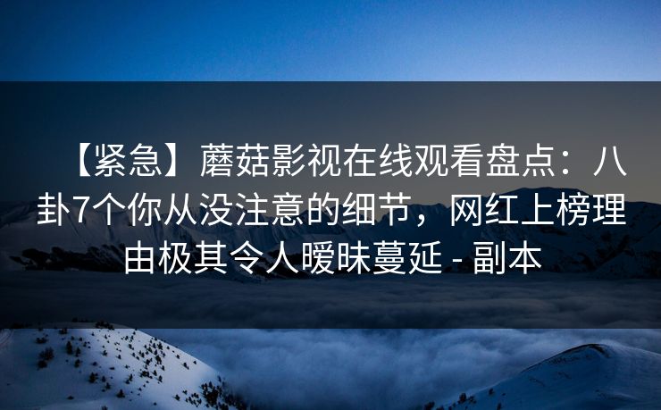 【紧急】蘑菇影视在线观看盘点：八卦7个你从没注意的细节，网红上榜理由极其令人暧昧蔓延 - 副本