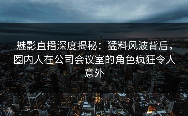魅影直播深度揭秘：猛料风波背后，圈内人在公司会议室的角色疯狂令人意外
