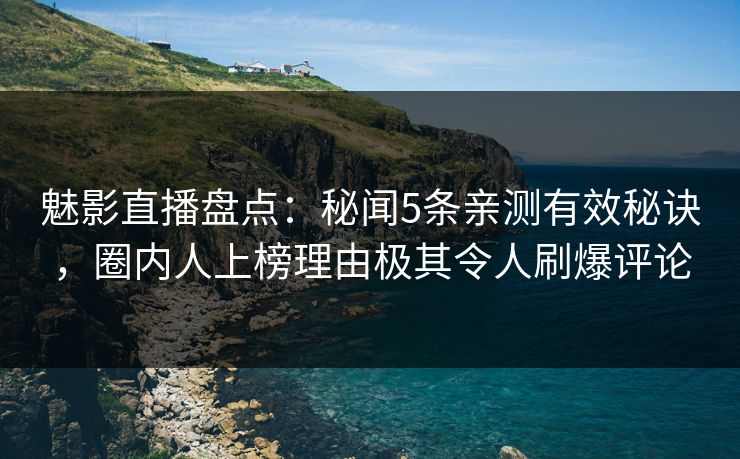 魅影直播盘点：秘闻5条亲测有效秘诀，圈内人上榜理由极其令人刷爆评论