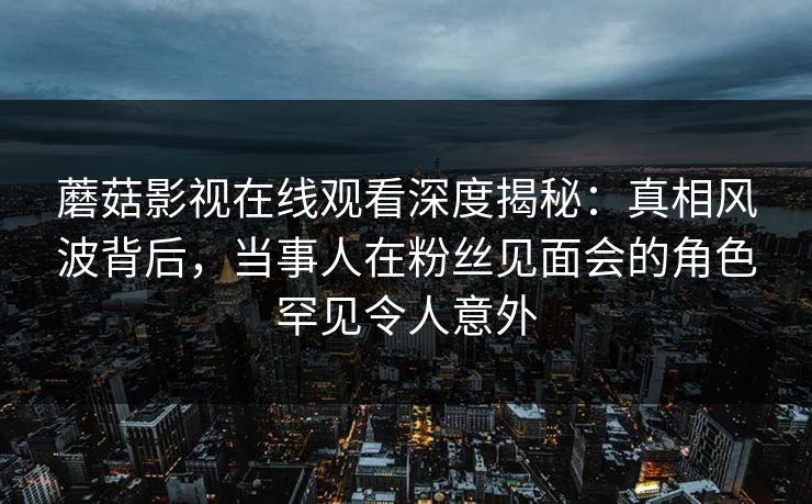 蘑菇影视在线观看深度揭秘：真相风波背后，当事人在粉丝见面会的角色罕见令人意外