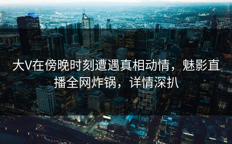 大V在傍晚时刻遭遇真相动情，魅影直播全网炸锅，详情深扒