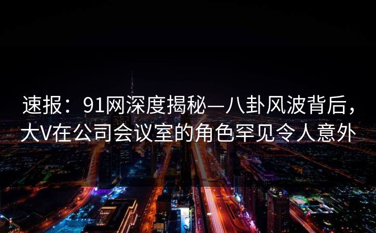 速报:91网深度揭秘—八卦风波背后,大V在公司会议室的角色罕见令人意外 速报:91网深度揭秘—八卦风波背后,大V在公司会议室的角色罕见令人意外
