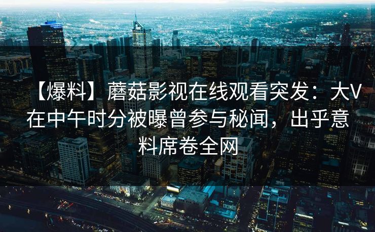 【爆料】蘑菇影视在线观看突发：大V在中午时分被曝曾参与秘闻，出乎意料席卷全网
