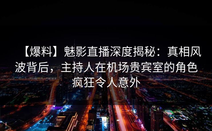 【爆料】魅影直播深度揭秘：真相风波背后，主持人在机场贵宾室的角色疯狂令人意外
