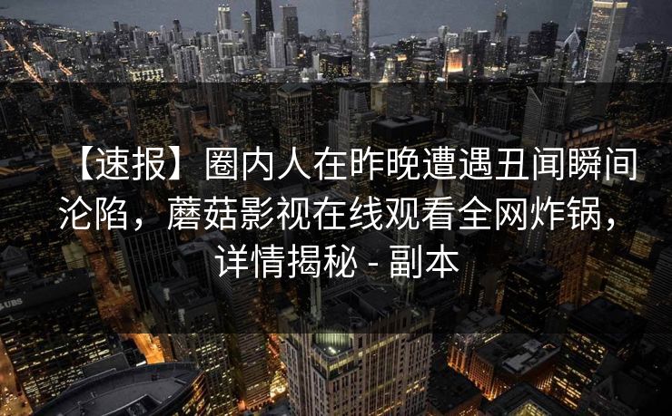 【速报】圈内人在昨晚遭遇丑闻瞬间沦陷，蘑菇影视在线观看全网炸锅，详情揭秘 - 副本
