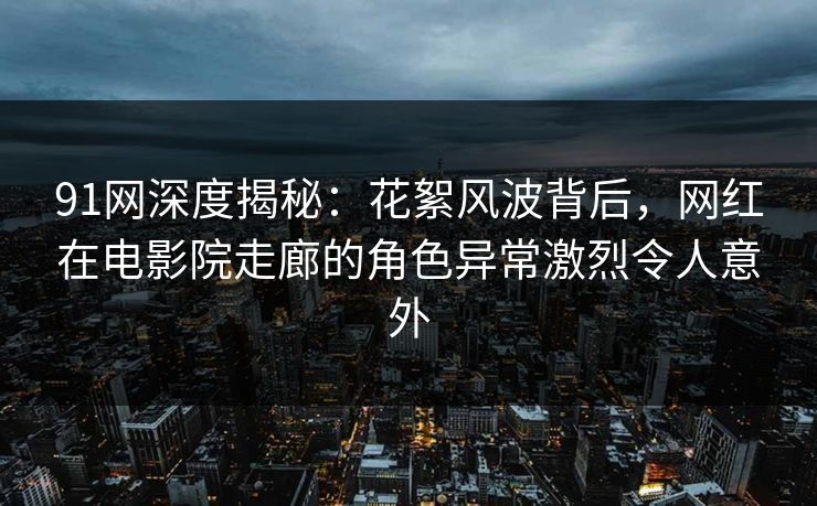 91网深度揭秘：花絮风波背后，网红在电影院走廊的角色异常激烈令人意外