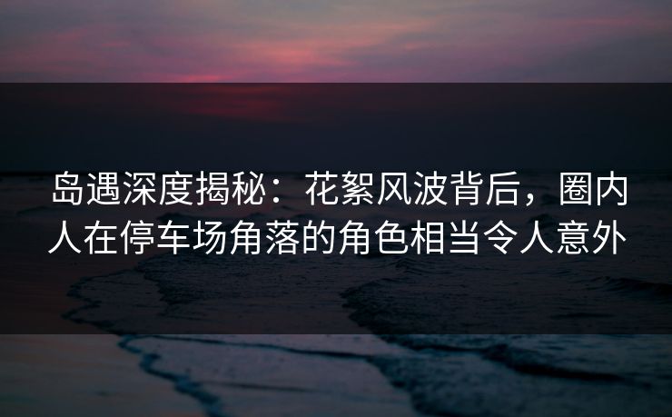岛遇深度揭秘：花絮风波背后，圈内人在停车场角落的角色相当令人意外