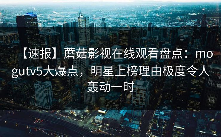 【速报】蘑菇影视在线观看盘点:mogutv5大爆点,明星上榜理由极度令人轰动一时 【速报】蘑菇影视在线观看盘点:mogutv5大爆点,明星上榜理由极度令人轰动一时
