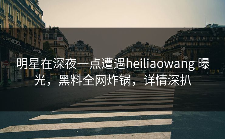 明星在深夜一点遭遇heiliaowang 曝光，黑料全网炸锅，详情深扒