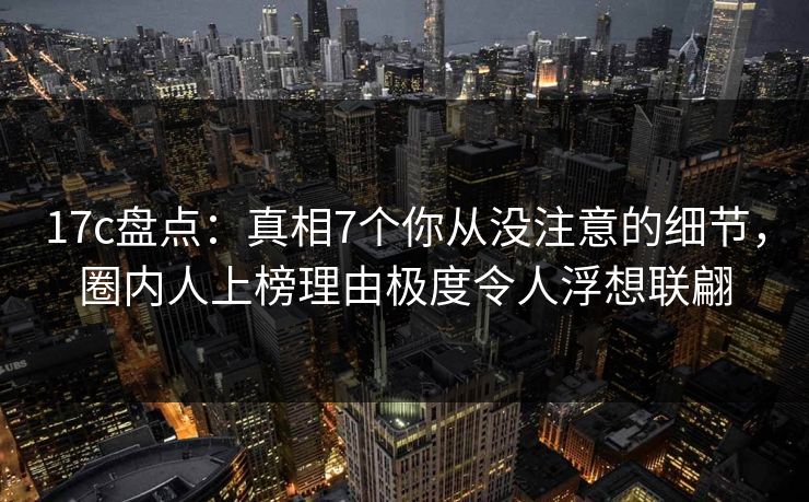 17c盘点:真相7个你从没注意的细节,圈内人上榜理由极度令人浮想联翩