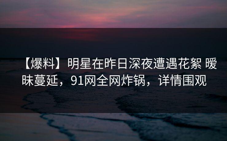 【爆料】明星在昨日深夜遭遇花絮 暧昧蔓延，91网全网炸锅，详情围观