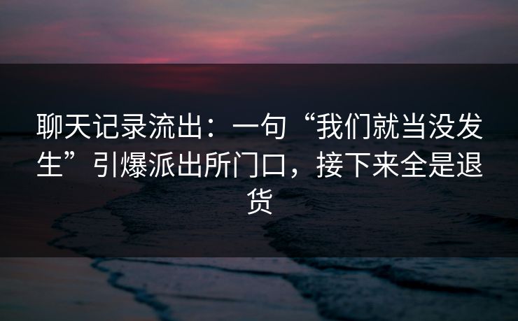聊天记录流出:一句“我们就当没发生”引爆派出所门口,接下来全是退货 聊天记录流出:一句“我们就当没发生”引爆派出所门口,接下来全是退货