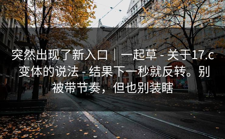 突然出现了新入口|一起草 - 关于17.c 变体的说法 - 结果下一秒就反转。别被带节奏,但也别装瞎