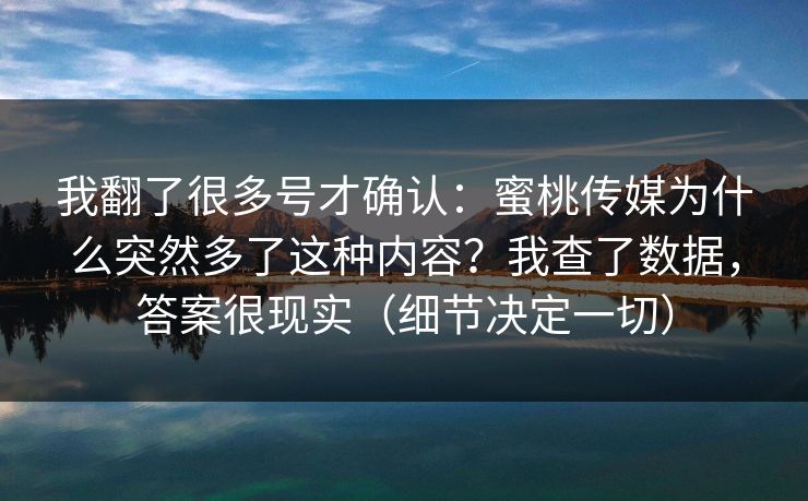 我翻了很多号才确认:蜜桃传媒为什么突然多了这种内容?我查了数据,答案很现实(细节决定一切) 我翻了很多号才确认:蜜桃传媒为什么突然多了这种内容?我查了数据,答案很现实(细节决定一切)