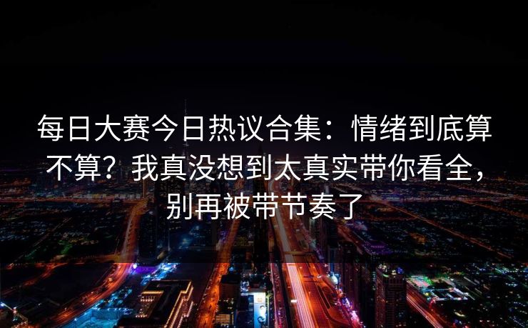 每日大赛今日热议合集:情绪到底算不算?我真没想到太真实带你看全,别再被带节奏了 每日大赛今日热议合集:情绪到底算不算?我真没想到太真实带你看全,别再被带节奏了