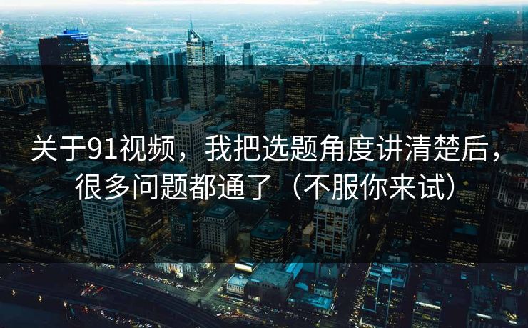 关于91视频,我把选题角度讲清楚后,很多问题都通了(不服你来试)