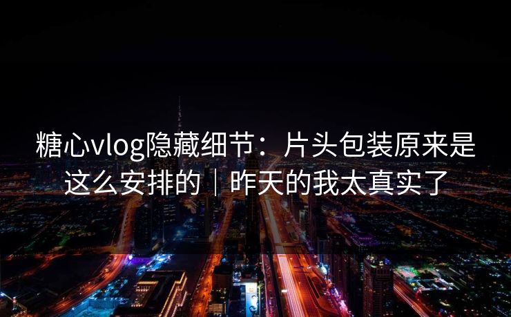 糖心vlog隐藏细节:片头包装原来是这么安排的|昨天的我太真实了